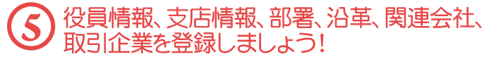 【５】役員情報、支店情報、部署、沿革、関連会社、取引企業を登録しましょう！