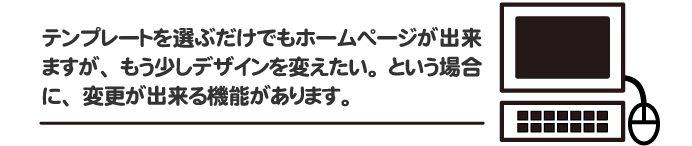 テンプレートを選ぶだけでもホームページが出来ますが、もう少しデザインを変えたい。という場合に、変更できる機能があります。