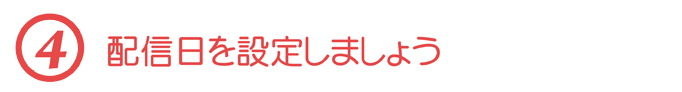 【４】配信日を設定しましょう
