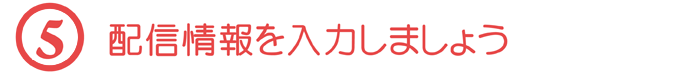 【５】配信情報を入力しましょう